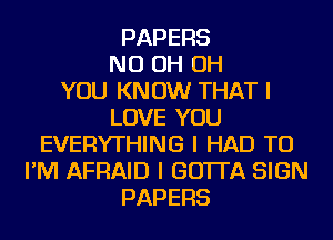 PAPERS
ND OH OH
YOU KNOW THAT I
LOVE YOU
EVERYTHING I HAD TO
I'M AFRAID I GO'ITA SIGN
PAPERS