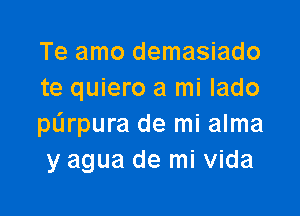 Te amo demasiado
te quiero a mi lado

purpura de mi alma
y agua de mi Vida