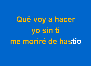 Quci. voy a hacer
yo sin ti

me moriw de hastio