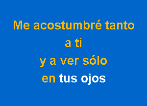 Me acostumbrcl- tanto
a ti

y a ver s6lo
en tus ojos