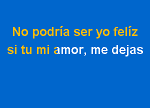 No podria ser yo feliz
si tu mi amor, me dejas