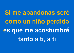 Si me abandonas serc-il
como un nifno perdido

es que me acostumbr
tanto a ti, a ti