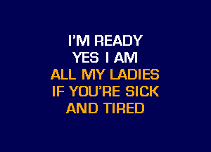 I'M READY
YES I AM
ALL MY LADIES

IF YOU'RE SICK
AND TIRED