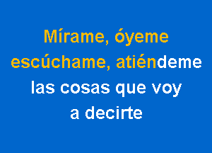 Mirame, 6yeme
escdchame, atwndeme

las cosas que voy
a decirte