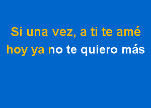 Si una vez, a ti te am
hoy ya no te quiero szls