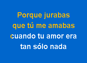 Porque jurabas
que tL'I me amabas

cuando tu amor era
tan s6lo nada