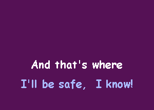 And that's where
I'll be safe, I know!