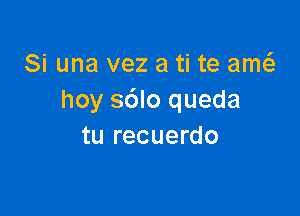 Si una vez a ti te amt
hoy sdlo queda

tu recuerdo