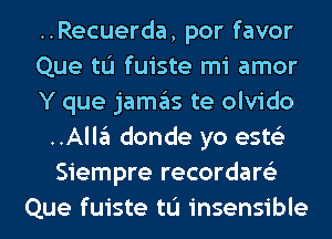 ..Recuerda, por favor
Que tL'I fuiste mi amor
Y que jamas te olvido
..Alla donde yo ests'z
Siempre recordare'z
Que fuiste tL'I insensible