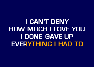 I CAN'T DENY
HOW MUCH I LOVE YOU
I DONE GAVE UP
EVERYTHING I HAD TO