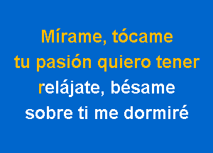 Mirame, t6came
tu pasi6n quiero tener

rele'ljate, biasame
sobre ti me dormiw