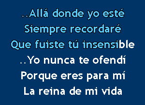 ..Alla donde yo ests'z
Siempre recordare'z
Que fuiste tL'I insensible
..Yo nunca te ofendi
Porque eres para mi
La reina de mi Vida