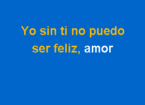 Yo sin ti no puedo
ser feliz, amor