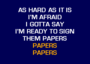 AS HARD AS IT IS
I'M AFRAID
IGOTDASAY
I'M READY TO SIGN

THEM PAPERS
PAPERS
PAPERS