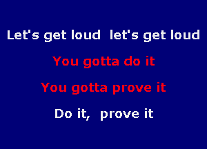 Let's get loud let's get loud

Do it, prove it