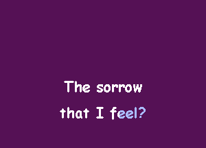 The sorrow
that I feel?