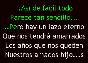 ..As1' de facil todo
Parece tan sencillo...
..Pero hay un lazo eterno
Que nos tendra amarrados
Los afmos que nos queden
Nuestros amados hijo...s