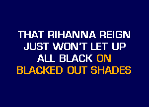 THAT RIHANNA REIGN
JUST WON'T LET UP
ALL BLACK ON
BLACKED OUT SHADES