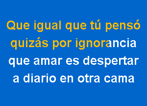 Que igual que tli pens6
quize'ls por ignorancia
que amar es despertar
a diario en otra cama