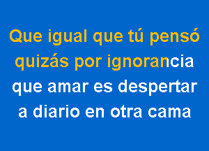 Que igual que tli pens6
quize'ls por ignorancia
que amar es despertar
a diario en otra cama