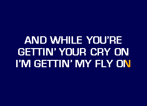 AND WHILE YOU'RE
GE'ITIN' YOUR CRY ON
I'M GE'ITIN' MY FLY ON