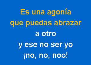 Es una agonia
que puedas abrazar

a otro
y ese no ser yo
ino,no,noo!