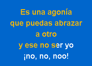 Es una agonia
que puedas abrazar

a otro
y ese no ser yo
ino,no,noo!