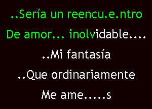 ..Seria un reencu.e.ntro
De amor... inolvidable....
..Mi fantasia

..Que ordinariamente

Me ame.....s