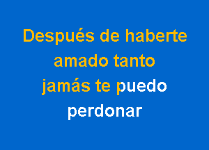 Despws de haberte
amado tanto

jame'ls te puedo
perdonar