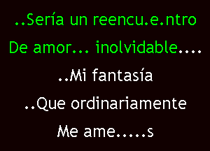 ..Seria un reencu.e.ntro
De amor... inolvidable....
..Mi fantasia

..Que ordinariamente

Me ame.....s