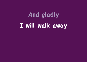 And gladly
I will walk away