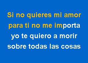 Si no quieres mi amor
para ti no me importa

yo te quiero a morir
sobre todas Ias cosas