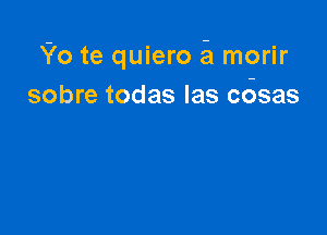 Yo te quiero 51 morir
sobre todas Ias cosas