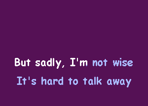 But sadly, I'm not wise

It's hard to Talk away