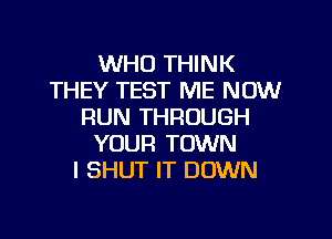 WHO THINK
THEY TEST ME NOW
RUN THROUGH

YOUR TOWN
I SHUT IT DOWN