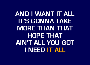AND I WANT IT ALL
ITS GONNA TAKE
MORE THAN THAT

HOPE THAT

AIN'T ALL YOU GOT

I NEED IT ALL

g