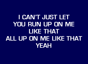 I CAN'T JUST LET
YOU RUN UP ON ME
LIKE THAT
ALL UP ON ME LIKE THAT
YEAH