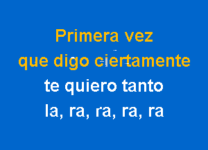 Primera vez
que digo eiertamente

te quiero tanto
Ia, ra, ra, ra, ra