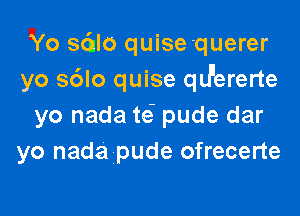 Yo sc'ulo quisequerer
yo s6lo quise qIJ'ererte

yo nada te' pude dar
yo nada pude ofrecerte