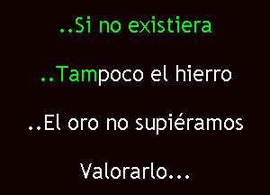 ..Si no existiera

..Tampoco el hierro

..El oro no supiaamos

Valorarlo...
