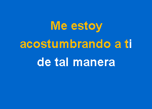 Me estoy
acostumbrando a ti

de tal manera