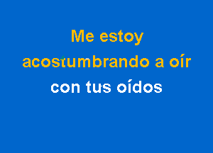 Me estoy
acosrumbrando a oir

con tus oidos