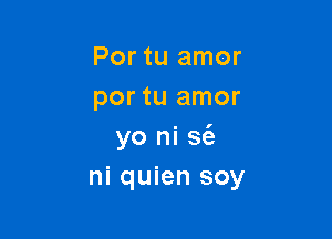 Por tu amor
por tu amor

yo ni S(a
ni quien soy