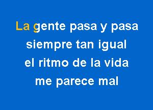 La gente pasa y pasa
siempre tan igual

el ritmo de la Vida
me parece mal