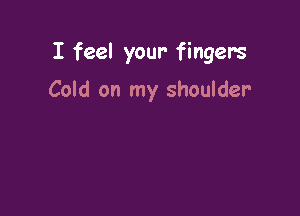 I feel your- fingers

Cold on my shoulder