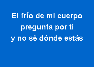 El frio de mi cuerpo
pregunta por ti

y no S(e d6nde esws