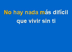 No hay nada mgls dificil
que vivir sin ti