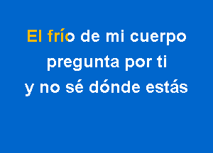 El frio de mi cuerpo
pregunta por ti

y no S(e d6nde esws