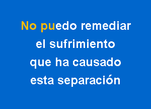 No puedo remediar
el sufrimiento

que ha causado
esta separacidn