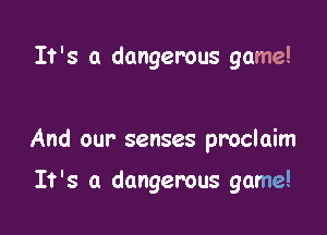 It's a dangerous game!

And our' senses proclaim

It's a dangerous game!
